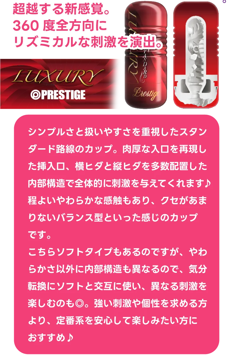 『プレステージカップ ラグジュアリー スタンダード』超越する新感覚。360度全方向にリズミカルな刺激を演出。シンプルさと扱いやすさを重視したスタンダード路線のカップ。肉厚な入口を再現した挿入口、横ヒダと縦ヒダを多数配置した内部構造で全体的に刺激を与えてくれます♪程よいやわらかな感触もあり、クセがあまりないバランス型といった感じのカップです。こちらソフトタイプもあるのですが、やわらかさ以外に内部構造も異なるので、気分転換にソフトと交互に使い、異なる刺激を楽しむのも◎。強い刺激や個性を求める方より、定番系を安心して楽しみたい方におすすめ♪