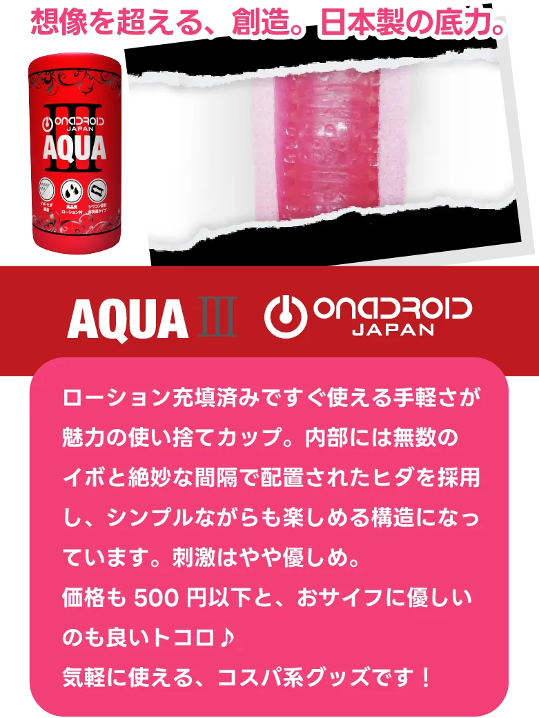 『アクアIII』無数のイボとヒダが絡みつく！日本製の底力。ローション充填済みですぐ使える手軽さが魅力の使い捨てカップ。内部には無数のイボと絶妙な間隔で配置されたヒダを採用し、シンプルながらも楽しめる構造になっています。刺激はやや優しめ。価格も500円以下と、おサイフに優しいのも良いトコロ♪気軽に使える、コスパ系グッズです！