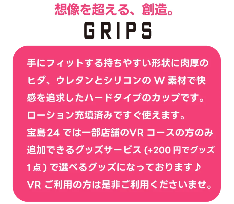 『グリプス ハード』手にフィットする持ちやすい形状に肉厚のヒダ、ウレタンとシリコンのW素材で快感を追求したハードタイプのカップです。ローション充填済みですぐ使えます。宝島24では一部店舗のVRコースの方のみ追加できるグッズサービス(+200円でグッズ1点)で選べるグッズになっております♪VRご利用の方は是非ご利用くださいませ。